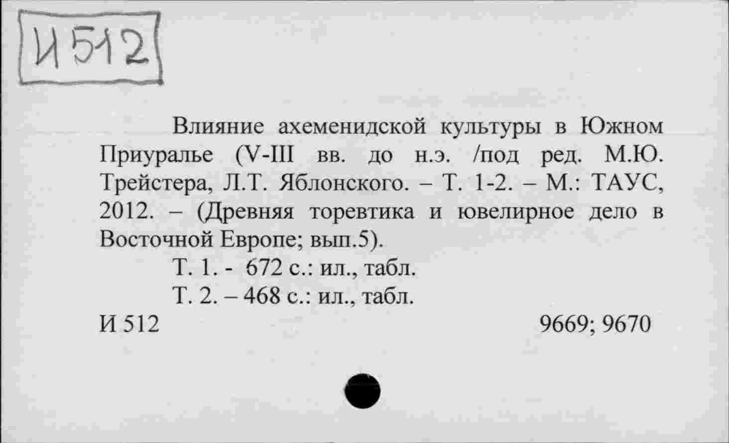 ﻿Влияние ахеменидской культуры в Южном Приуралье (V-III вв. до н.э. /под ред. М.Ю. Трейстера, Л.Т. Яблонского. - Т. 1-2. - М.: ТАУС, 2012. - (Древняя торевтика и ювелирное дело в Восточной Европе; вып.5).
T. 1. - 672 с.: ил., табл.
Т. 2. — 468 с.: ил., табл.
И 512	9669; 9670